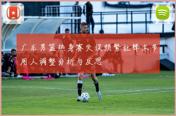 广东男篮热身赛失误频繁杜锋末节用人调整分析与反思