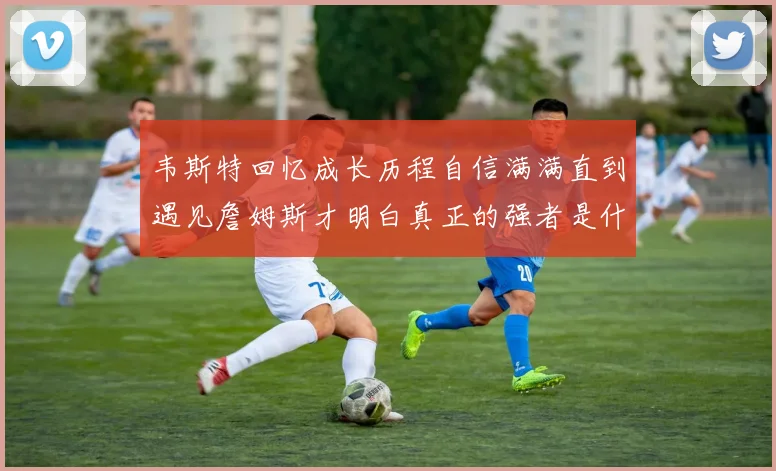 韦斯特回忆成长历程自信满满直到遇见詹姆斯才明白真正的强者是什么