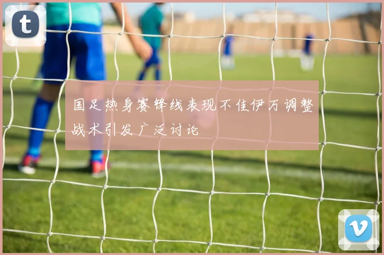 国足热身赛锋线表现不佳伊万调整战术引发广泛讨论