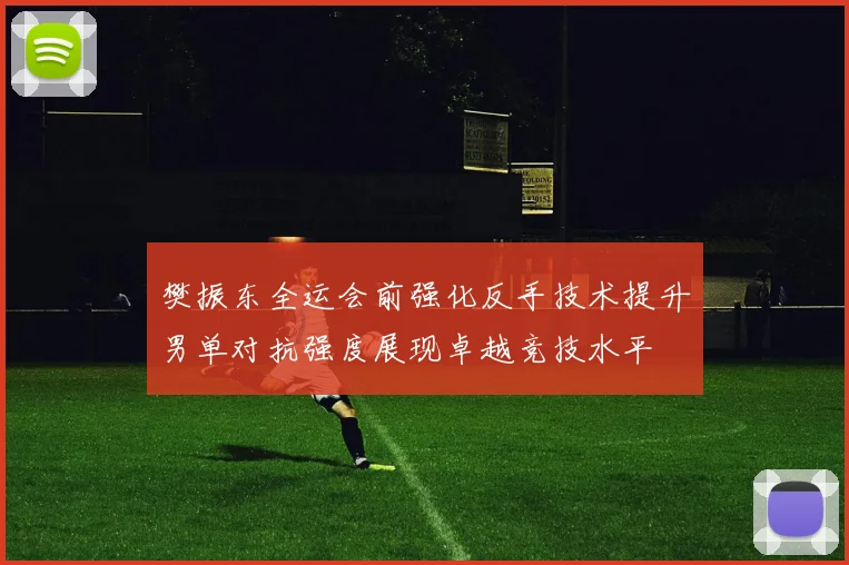 樊振东全运会前强化反手技术提升男单对抗强度展现卓越竞技水平