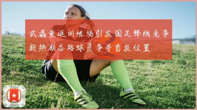 武磊重返训练场引发国足锋线竞争新热潮各路球员争夺首发位置