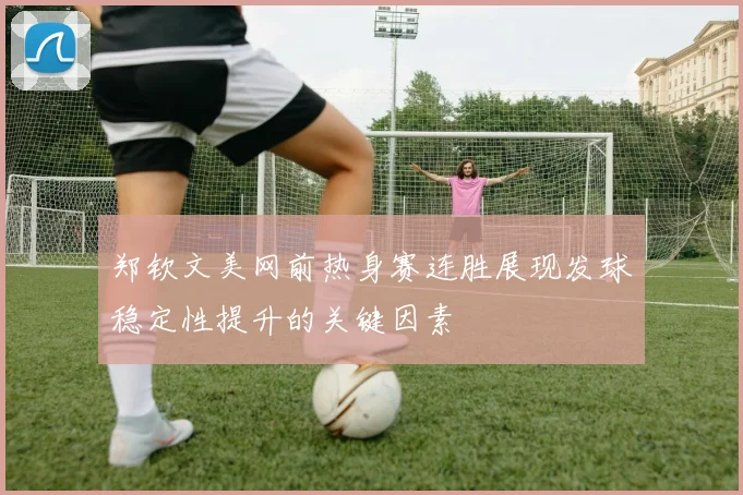 郑钦文美网前热身赛连胜展现发球稳定性提升的关键因素