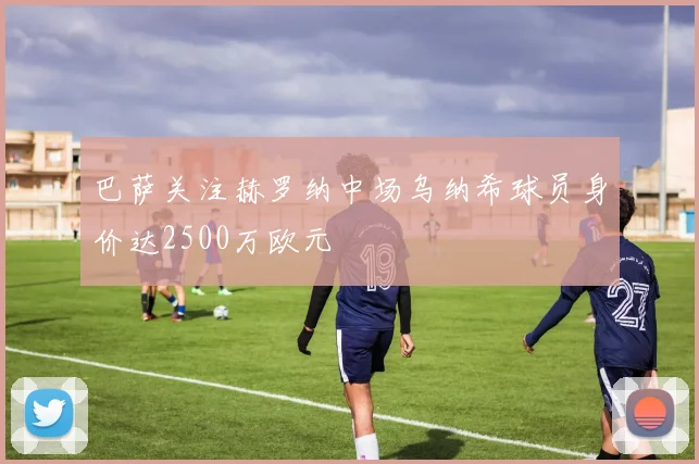 巴萨关注赫罗纳中场乌纳希球员身价达2500万欧元